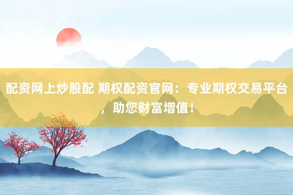 配资网上炒股配 期权配资官网：专业期权交易平台，助您财富增值！