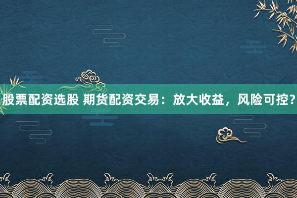 股票配资选股 期货配资交易：放大收益，风险可控？
