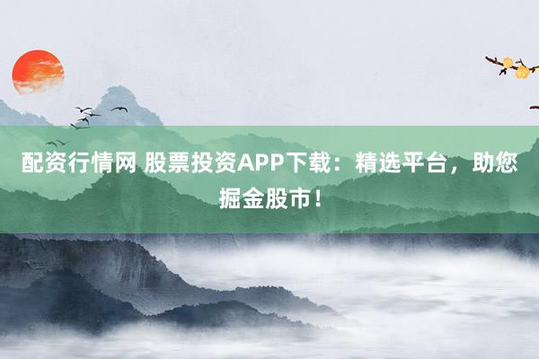 配资行情网 股票投资APP下载：精选平台，助您掘金股市！