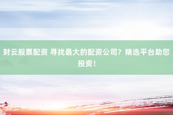 财云股票配资 寻找最大的配资公司？精选平台助您投资！