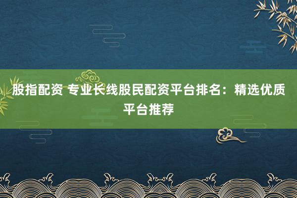 股指配资 专业长线股民配资平台排名：精选优质平台推荐