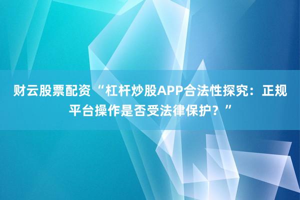 财云股票配资 “杠杆炒股APP合法性探究：正规平台操作是否受法律保护？”