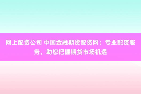 网上配资公司 中国金融期货配资网：专业配资服务，助您把握期货市场机遇