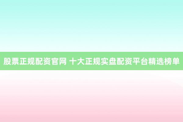 股票正规配资官网 十大正规实盘配资平台精选榜单