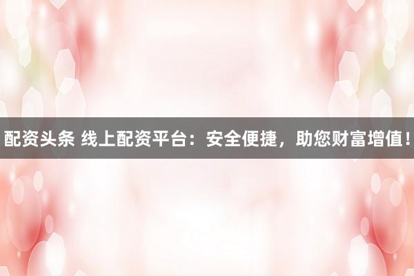 配资头条 线上配资平台：安全便捷，助您财富增值！