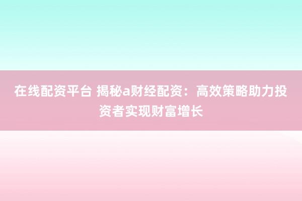 在线配资平台 揭秘a财经配资：高效策略助力投资者实现财富增长