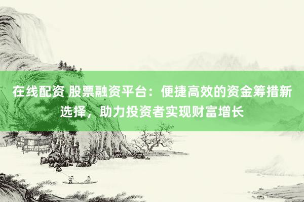 在线配资 股票融资平台：便捷高效的资金筹措新选择，助力投资者实现财富增长