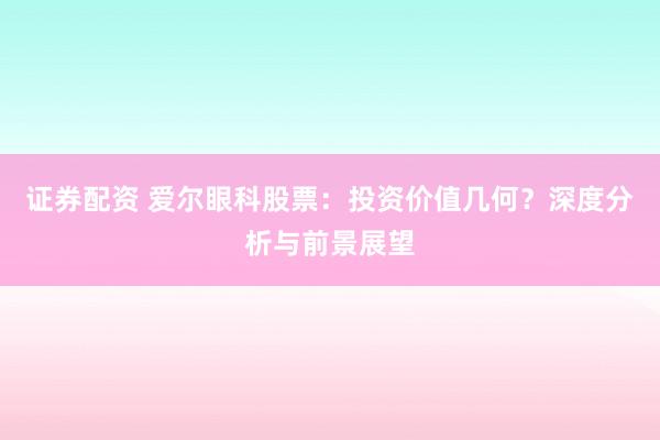 证券配资 爱尔眼科股票：投资价值几何？深度分析与前景展望