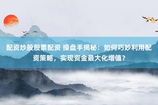 配资炒股股票配资 操盘手揭秘：如何巧妙利用配资策略，实现资金最大化增值？