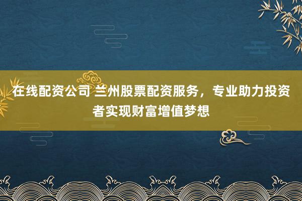 在线配资公司 兰州股票配资服务，专业助力投资者实现财富增值梦想