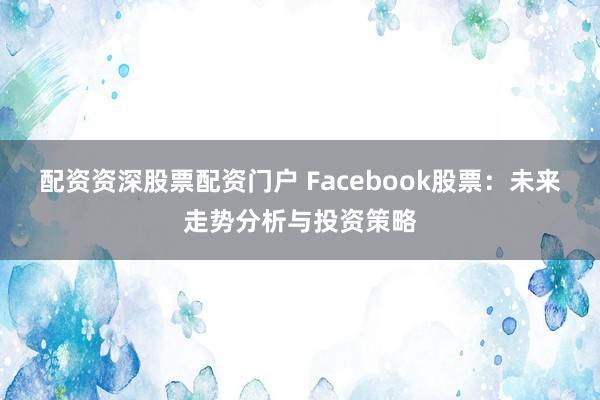 配资资深股票配资门户 Facebook股票：未来走势分析与投资策略