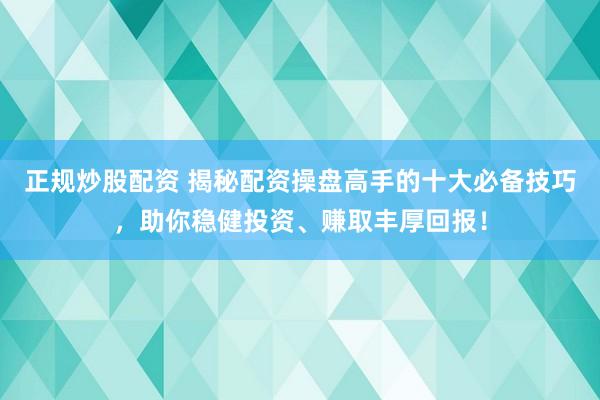 正规炒股配资 揭秘配资操盘高手的十大必备技巧，助你稳健投资、赚取丰厚回报！