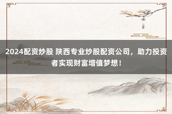 2024配资炒股 陕西专业炒股配资公司，助力投资者实现财富增值梦想！