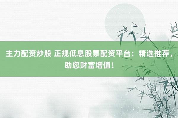 主力配资炒股 正规低息股票配资平台：精选推荐，助您财富增值！