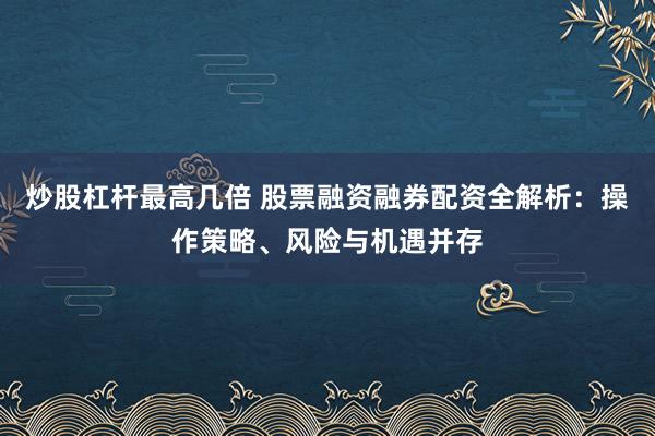炒股杠杆最高几倍 股票融资融券配资全解析：操作策略、风险与机遇并存