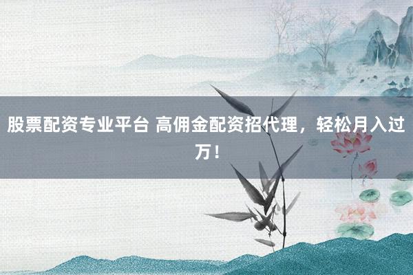 股票配资专业平台 高佣金配资招代理，轻松月入过万！