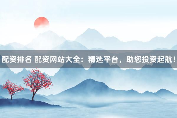 配资排名 配资网站大全：精选平台，助您投资起航！
