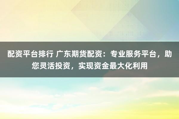 配资平台排行 广东期货配资：专业服务平台，助您灵活投资，实现资金最大化利用