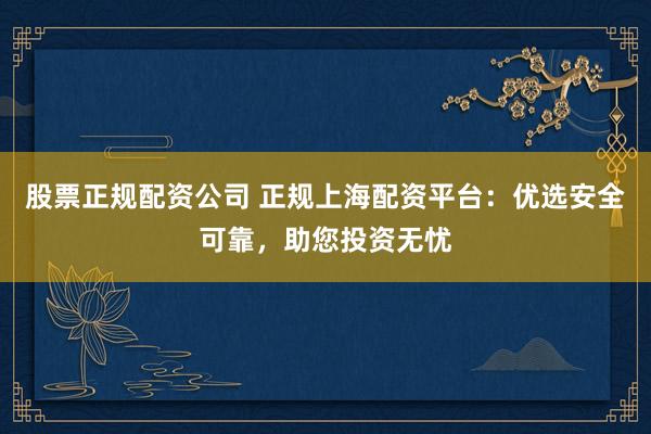 股票正规配资公司 正规上海配资平台：优选安全可靠，助您投资无忧