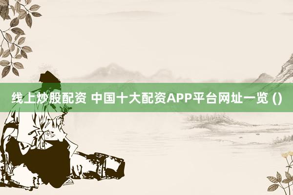 线上炒股配资 中国十大配资APP平台网址一览 ()