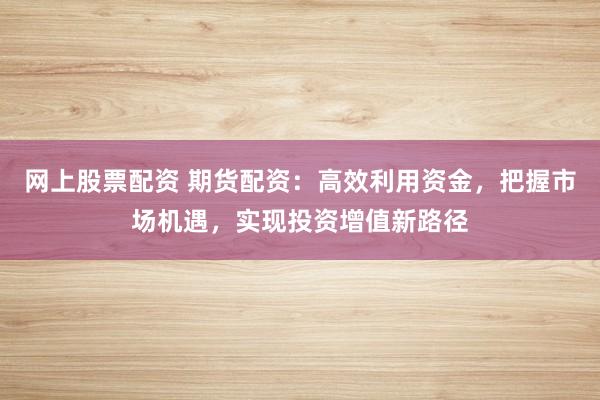 网上股票配资 期货配资：高效利用资金，把握市场机遇，实现投资增值新路径