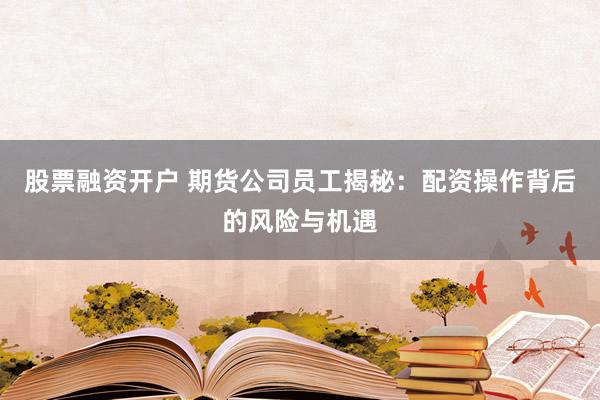股票融资开户 期货公司员工揭秘：配资操作背后的风险与机遇