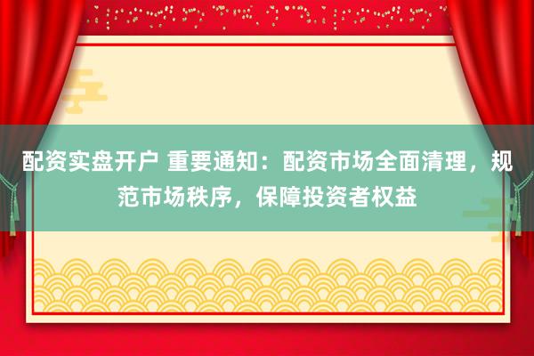 配资实盘开户 重要通知：配资市场全面清理，规范市场秩序，保障投资者权益