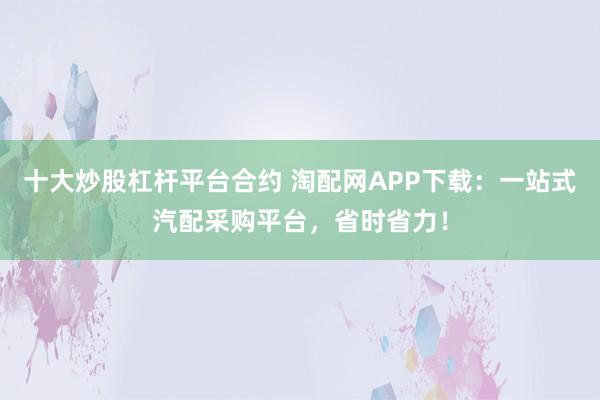 十大炒股杠杆平台合约 淘配网APP下载：一站式汽配采购平台，省时省力！
