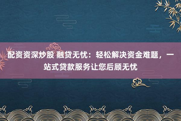 配资资深炒股 融贷无忧：轻松解决资金难题，一站式贷款服务让您后顾无忧