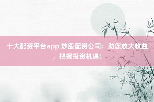 十大配资平台app 炒股配资公司：助您放大收益，把握投资机遇！