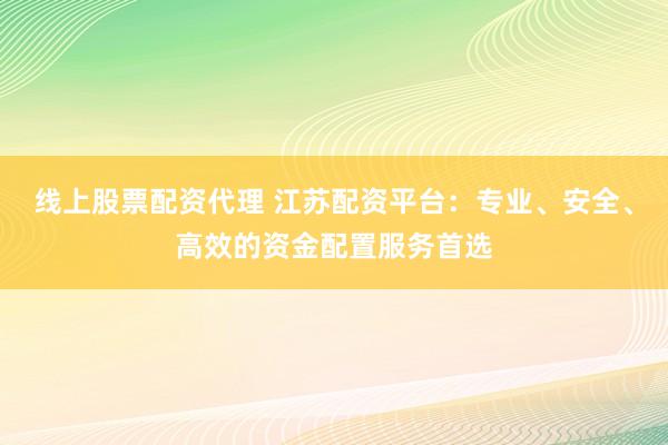 线上股票配资代理 江苏配资平台：专业、安全、高效的资金配置服务首选