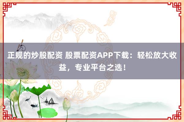 正规的炒股配资 股票配资APP下载：轻松放大收益，专业平台之选！