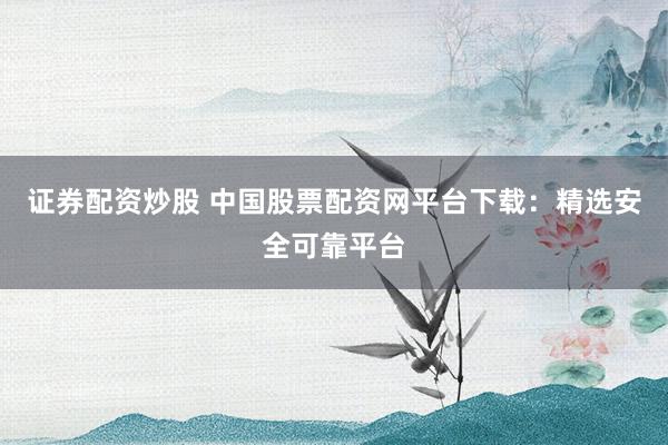 证券配资炒股 中国股票配资网平台下载：精选安全可靠平台