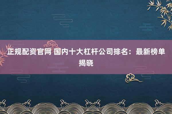 正规配资官网 国内十大杠杆公司排名：最新榜单揭晓