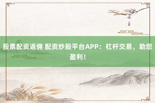 股票配资返佣 配资炒股平台APP：杠杆交易，助您盈利！