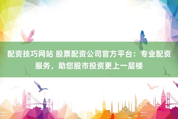 配资技巧网站 股票配资公司官方平台：专业配资服务，助您股市投资更上一层楼