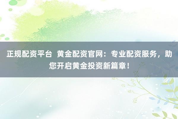 正规配资平台  黄金配资官网：专业配资服务，助您开启黄金投资新篇章！