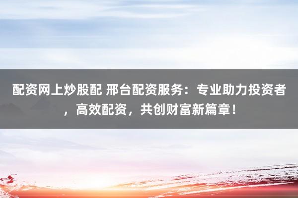 配资网上炒股配 邢台配资服务：专业助力投资者，高效配资，共创财富新篇章！