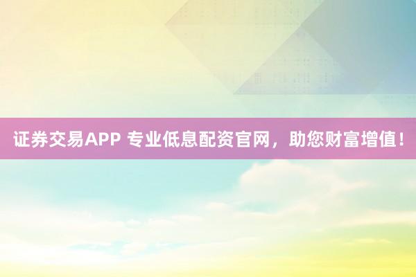 证券交易APP 专业低息配资官网，助您财富增值！