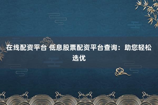 在线配资平台 低息股票配资平台查询：助您轻松选优