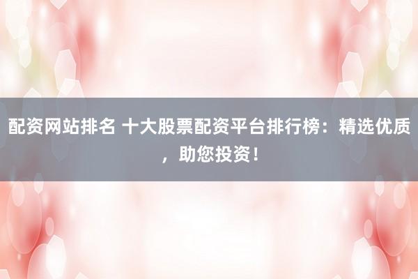 配资网站排名 十大股票配资平台排行榜：精选优质，助您投资！