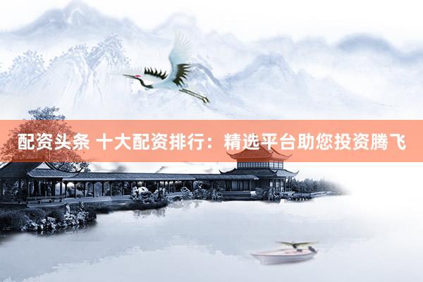 配资头条 十大配资排行：精选平台助您投资腾飞