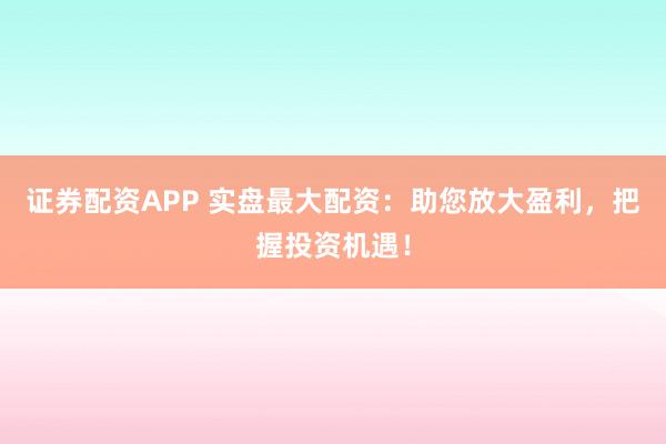 证券配资APP 实盘最大配资：助您放大盈利，把握投资机遇！