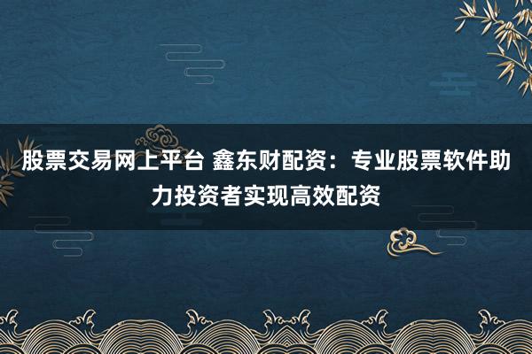 股票交易网上平台 鑫东财配资：专业股票软件助力投资者实现高效配资
