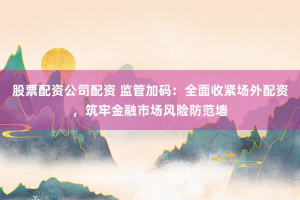 股票配资公司配资 监管加码：全面收紧场外配资，筑牢金融市场风险防范墙