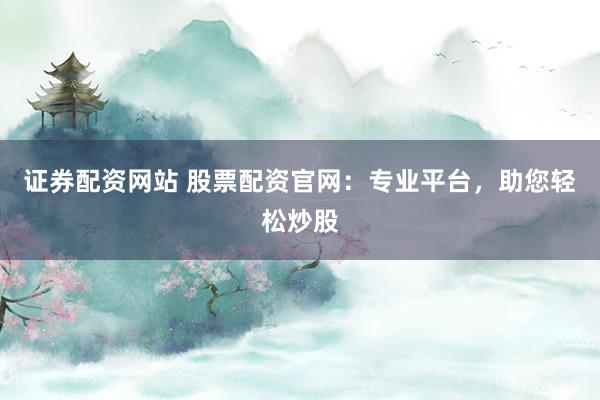证券配资网站 股票配资官网：专业平台，助您轻松炒股