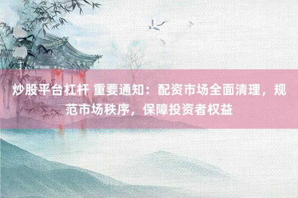炒股平台杠杆 重要通知：配资市场全面清理，规范市场秩序，保障投资者权益