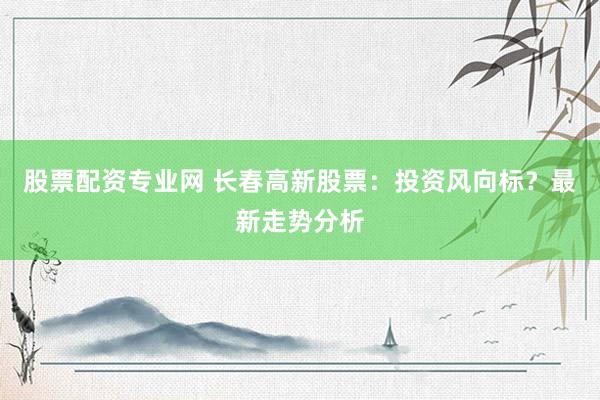 股票配资专业网 长春高新股票：投资风向标？最新走势分析