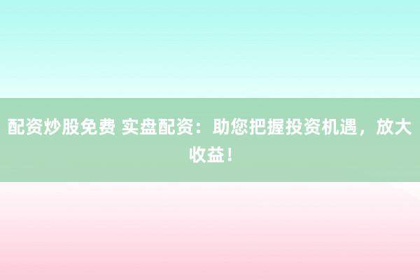 配资炒股免费 实盘配资：助您把握投资机遇，放大收益！