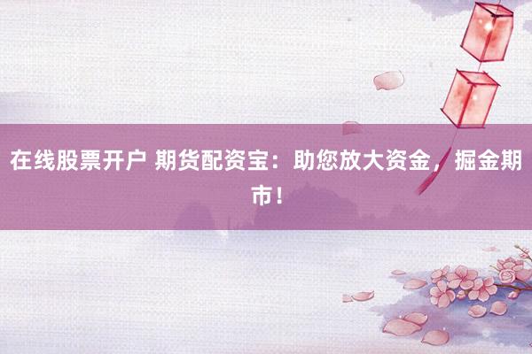 在线股票开户 期货配资宝：助您放大资金，掘金期市！